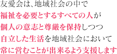 友愛会は、地域社会の中で福祉を必要とするすべての人が個人の意志と尊厳を保持しつつ自立した生活を地域社会において常に営むことが出来るよう支援します