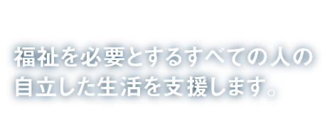 福祉を必要とするすべての人の自立した生活を支援します。