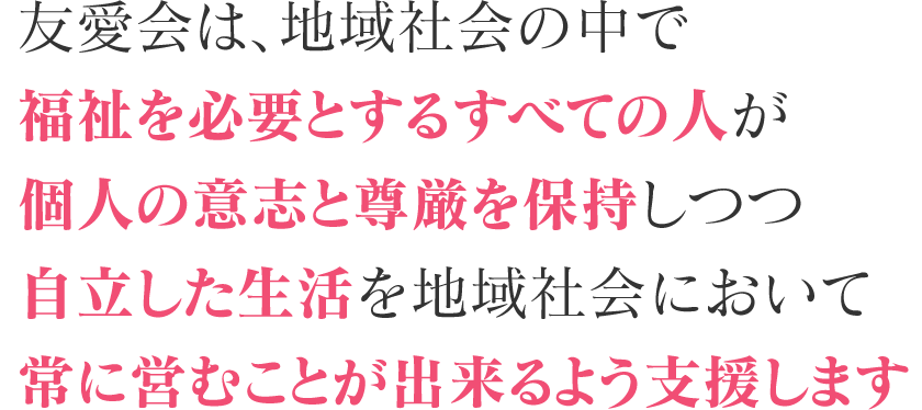 友愛会は、地域社会の中で福祉を必要とするすべての人が個人の意志と尊厳を保持しつつ自立した生活を地域社会において常に営むことが出来るよう支援します