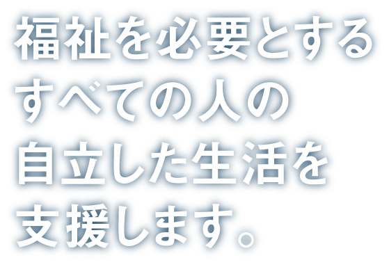 福祉を必要とするすべての人の自立した生活を支援します。